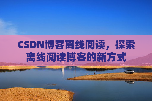 CSDN博客离线阅读,探索离线阅读博客的新方式